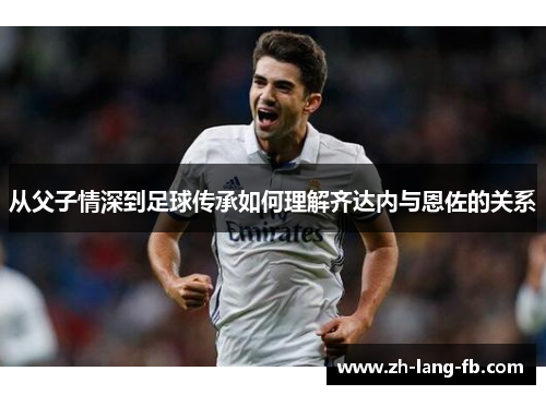 从父子情深到足球传承如何理解齐达内与恩佐的关系