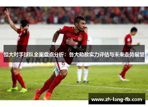 恒大对手球队全面盘点分析：各大劲敌实力评估与未来走势展望