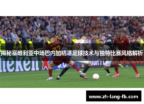 揭秘塞维利亚中场巴内加精湛足球技术与独特比赛风格解析