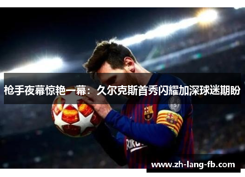 枪手夜幕惊艳一幕：久尔克斯首秀闪耀加深球迷期盼