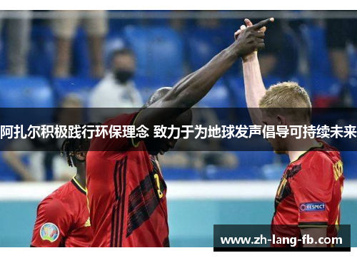 阿扎尔积极践行环保理念 致力于为地球发声倡导可持续未来