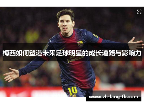 梅西如何塑造未来足球明星的成长道路与影响力 梅西如何塑造未来足球明星的成长道路与影响力