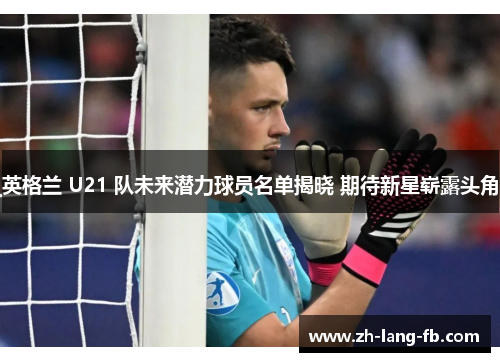 英格兰 U21 队未来潜力球员名单揭晓 期待新星崭露头角 英格兰 U21 队未来潜力球员名单揭晓 期待新星崭露头角