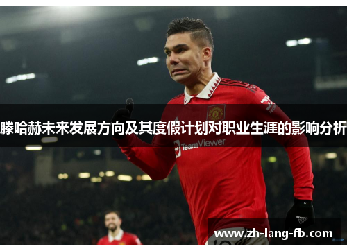 滕哈赫未来发展方向及其度假计划对职业生涯的影响分析