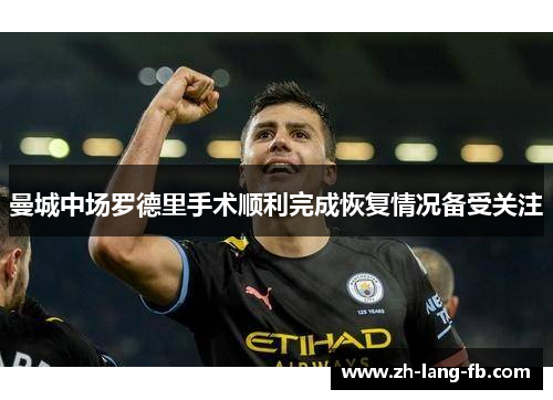 曼城中场罗德里手术顺利完成恢复情况备受关注