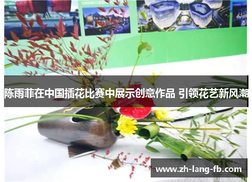 陈雨菲在中国插花比赛中展示创意作品 引领花艺新风潮