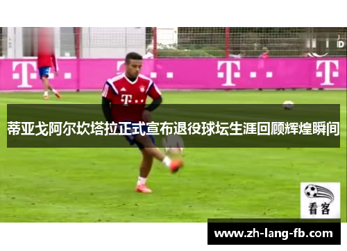 蒂亚戈阿尔坎塔拉正式宣布退役球坛生涯回顾辉煌瞬间 蒂亚戈阿尔坎塔拉正式宣布退役球坛生涯回顾辉煌瞬间
