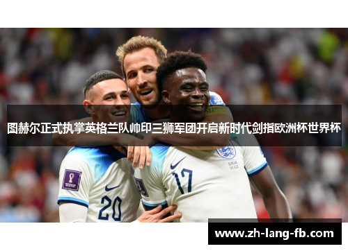 图赫尔正式执掌英格兰队帅印三狮军团开启新时代剑指欧洲杯世界杯 图赫尔正式执掌英格兰队帅印三狮军团开启新时代剑指欧洲杯世界杯